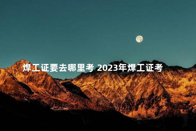 焊工证要去哪里考 2023年焊工证考试时间